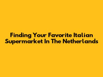 Finding Your Favorite Italian Supermarket In The Netherlands