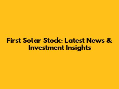 First Solar Stock: Latest News & Investment Insights