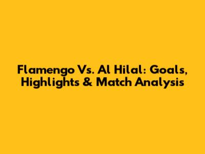 Flamengo Vs. Al Hilal: Goals, Highlights & Match Analysis