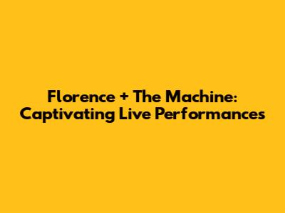 Florence + The Machine: Captivating Live Performances