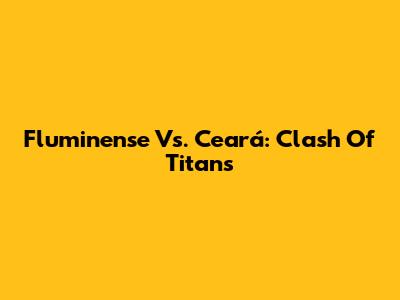 Fluminense Vs. Ceará: Clash Of Titans