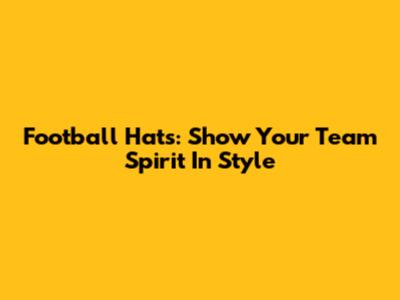 Football Hats: Show Your Team Spirit In Style