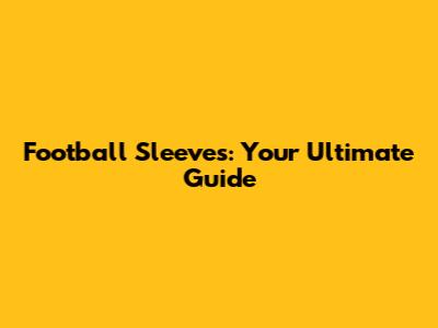 Football Sleeves: Your Ultimate Guide