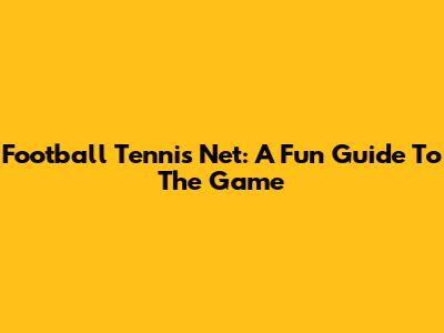 Football Tennis Net: A Fun Guide To The Game