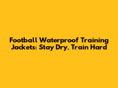Football Waterproof Training Jackets: Stay Dry, Train Hard