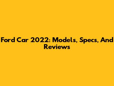 Ford Car 2022: Models, Specs, And Reviews