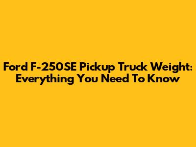 Ford F-250SE Pickup Truck Weight: Everything You Need To Know