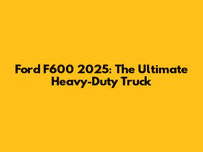 Ford F600 2025: The Ultimate Heavy-Duty Truck