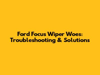 Ford Focus Wiper Woes: Troubleshooting & Solutions
