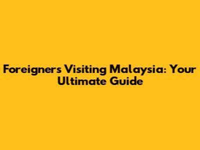 Foreigners Visiting Malaysia: Your Ultimate Guide