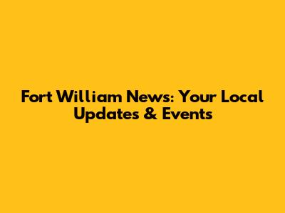 Fort William News: Your Local Updates & Events