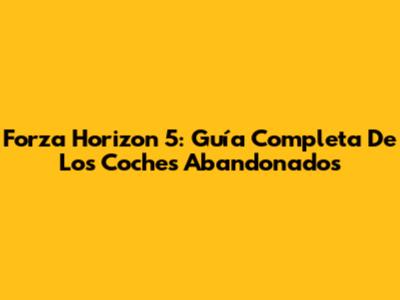 Forza Horizon 5: Guía Completa De Los Coches Abandonados