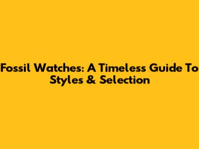Fossil Watches: A Timeless Guide To Styles & Selection