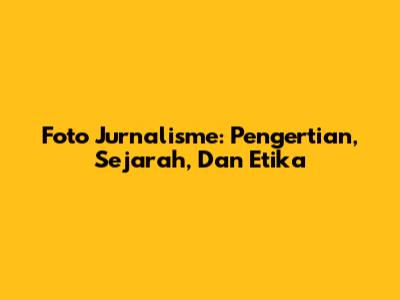 Foto Jurnalisme: Pengertian, Sejarah, Dan Etika