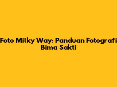 Foto Milky Way: Panduan Fotografi Bima Sakti