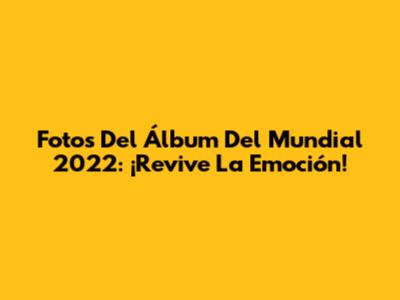 Fotos Del Álbum Del Mundial 2022: ¡Revive La Emoción!