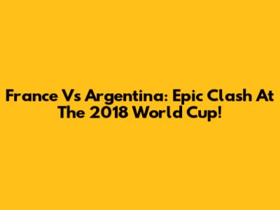 France Vs Argentina: Epic Clash At The 2018 World Cup!