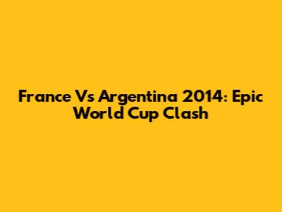 France Vs Argentina 2014: Epic World Cup Clash