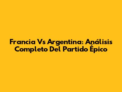 Francia Vs Argentina: Análisis Completo Del Partido Épico