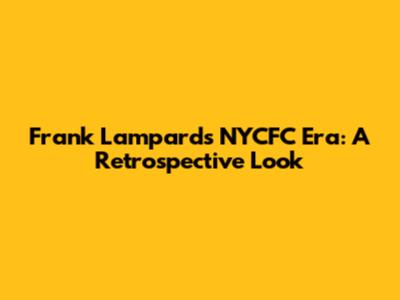 Frank Lampard's NYCFC Era: A Retrospective Look