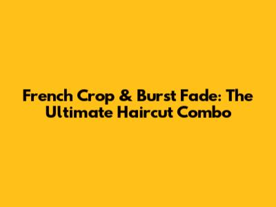 French Crop & Burst Fade: The Ultimate Haircut Combo