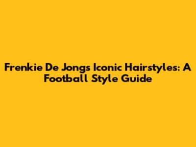 Frenkie De Jong's Iconic Hairstyles: A Football Style Guide