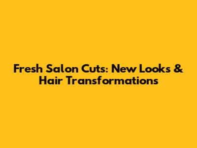 Fresh Salon Cuts: New Looks & Hair Transformations