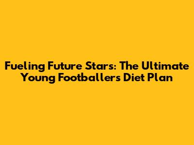 Fueling Future Stars: The Ultimate Young Footballer's Diet Plan