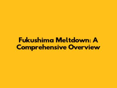 Fukushima Meltdown: A Comprehensive Overview