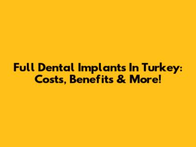 Full Dental Implants In Turkey: Costs, Benefits & More!