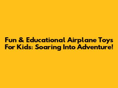 Fun & Educational Airplane Toys For Kids: Soaring Into Adventure!