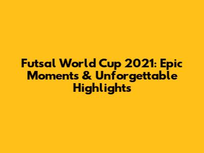 Futsal World Cup 2021: Epic Moments & Unforgettable Highlights