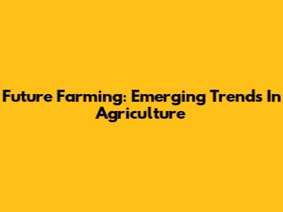 Future Farming: Emerging Trends In Agriculture