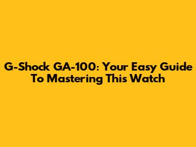 G-Shock GA-100: Your Easy Guide To Mastering This Watch