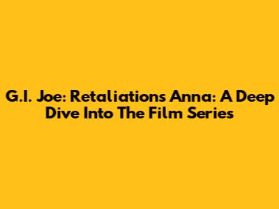 G.I. Joe: Retaliation's Anna: A Deep Dive Into The Film Series