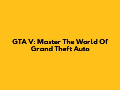 GTA V: Master The World Of Grand Theft Auto