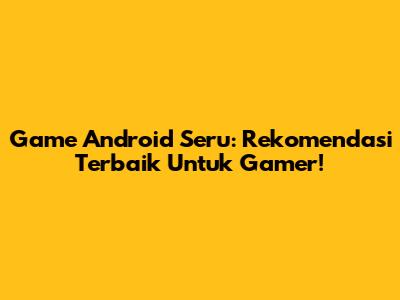 Game Android Seru: Rekomendasi Terbaik Untuk Gamer!