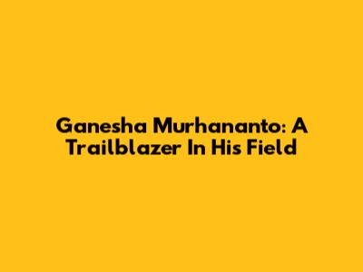 Ganesha Murhananto: A Trailblazer In His Field