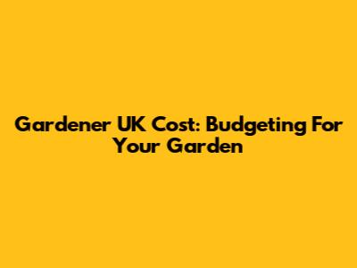 Gardener UK Cost: Budgeting For Your Garden