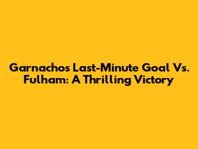 Garnacho's Last-Minute Goal Vs. Fulham: A Thrilling Victory