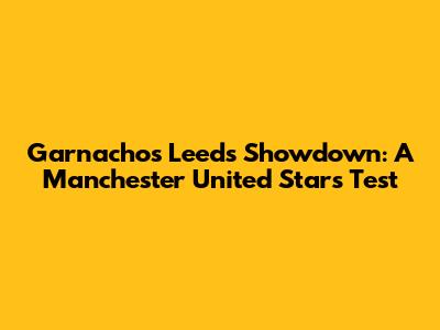 Garnacho's Leeds Showdown: A Manchester United Star's Test