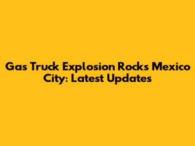 Gas Truck Explosion Rocks Mexico City: Latest Updates