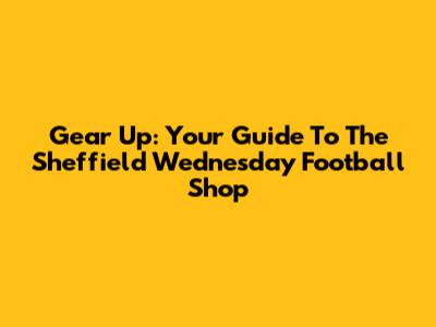Gear Up: Your Guide To The Sheffield Wednesday Football Shop