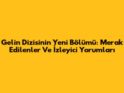 Gelin Dizisi'nin Yeni Bölümü: Merak Edilenler Ve İzleyici Yorumları