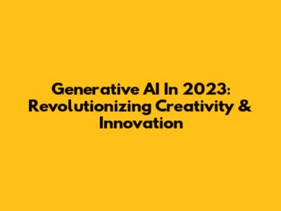 Generative AI In 2023: Revolutionizing Creativity & Innovation