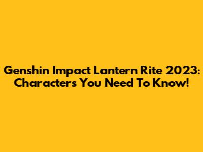 Genshin Impact Lantern Rite 2023: Characters You Need To Know!
