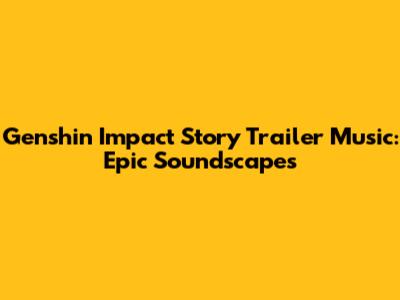 Genshin Impact Story Trailer Music: Epic Soundscapes