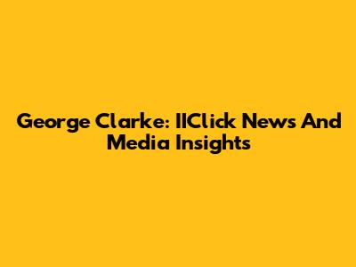 George Clarke: IIClick News And Media Insights