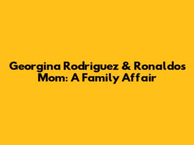 Georgina Rodriguez & Ronaldo's Mom: A Family Affair