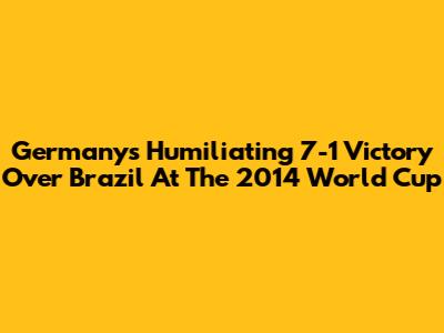 Germany's Humiliating 7-1 Victory Over Brazil At The 2014 World Cup